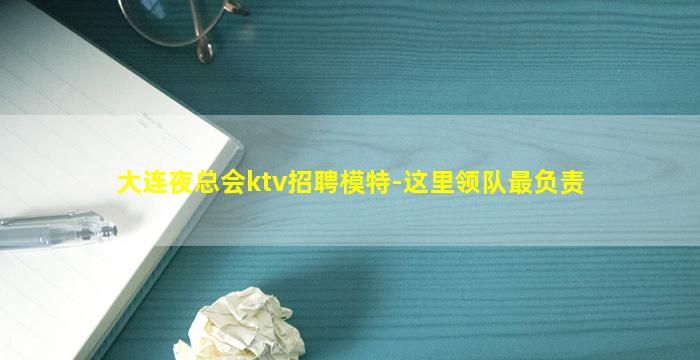 大连夜总会ktv招聘模特-这里领队最负责